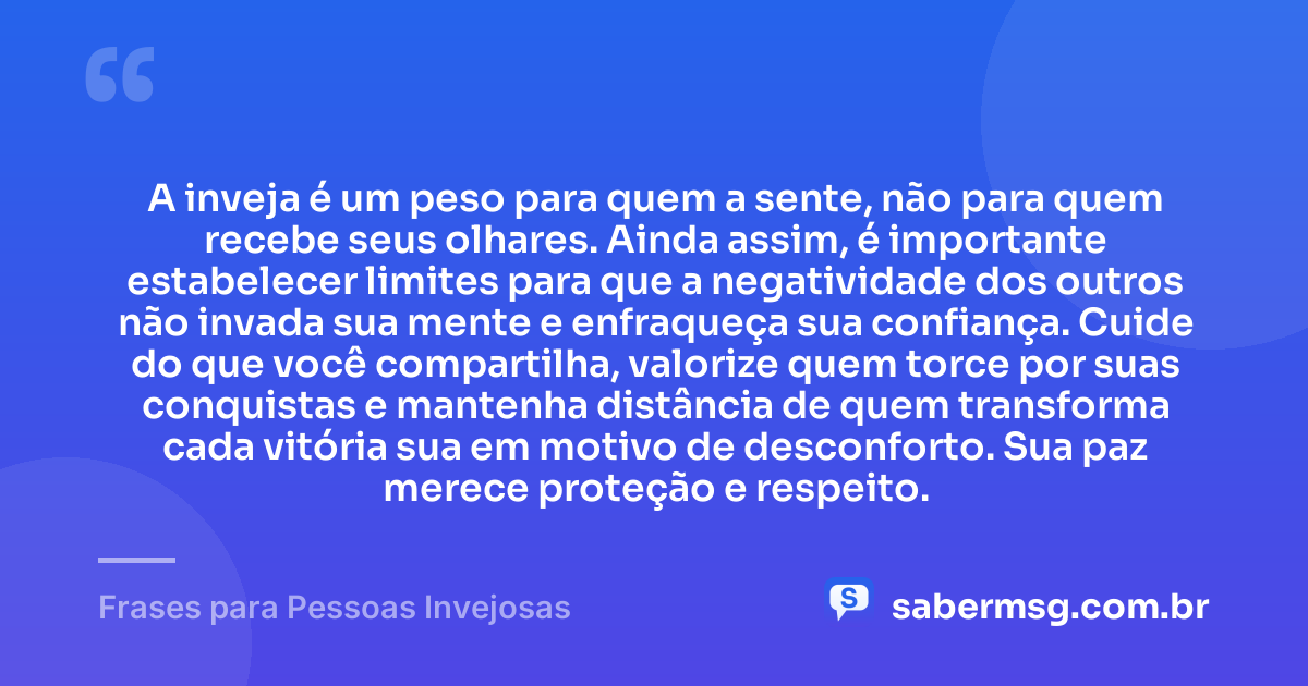 A inveja é um peso para quem a sente, não para quem recebe seus olhares. Ainda assim, é importante estabelecer limites para que a negatividade dos outros não invada sua mente e enfraqueça sua confiança. Cuide do que você compartilha, valorize quem torce por suas conquistas e mantenha distância de quem transforma cada vitória sua em motivo de desconforto. Sua paz merece proteção e respeito. — Frases para Pessoas Invejosas