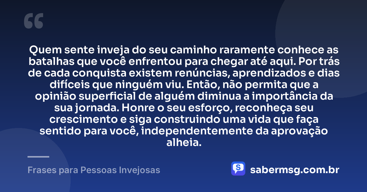 Quem sente inveja do seu caminho raramente conhece as batalhas que você enfrentou para chegar até aqui. Por trás de cada conquista existem renúncias, aprendizados e dias difíceis que ninguém viu. Então, não permita que a opinião superficial de alguém diminua a importância da sua jornada. Honre o seu esforço, reconheça seu crescimento e siga construindo uma vida que faça sentido para você, independentemente da aprovação alheia. — Frases para Pessoas Invejosas