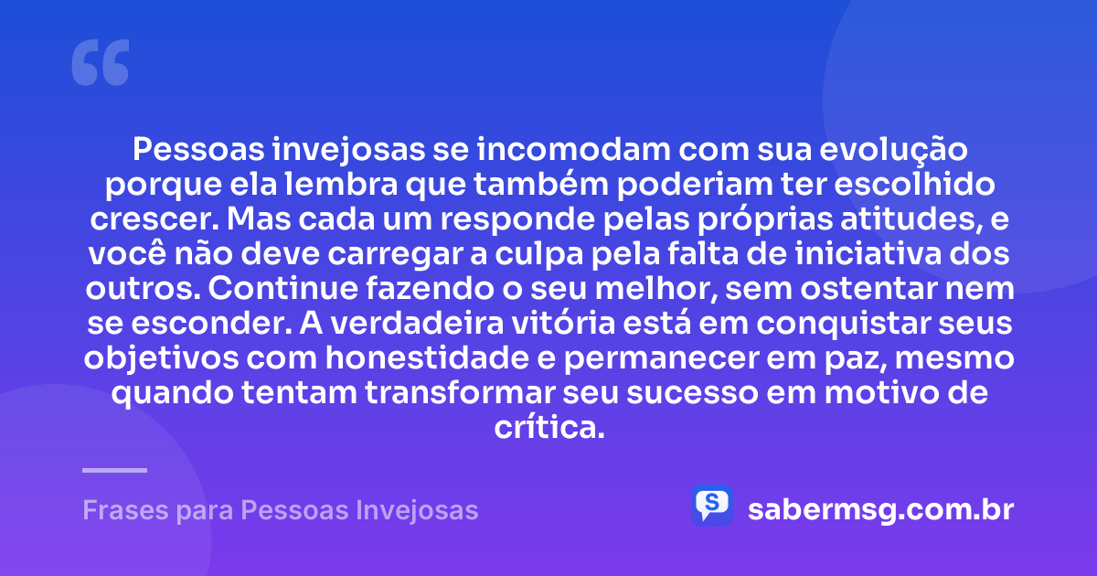 Pessoas invejosas se incomodam com sua evolução porque ela lembra que também poderiam ter escolhido crescer. Mas cada um responde pelas próprias atitudes, e você não deve carregar a culpa pela falta de iniciativa dos outros. Continue fazendo o seu melhor, sem ostentar nem se esconder. A verdadeira vitória está em conquistar seus objetivos com honestidade e permanecer em paz, mesmo quando tentam transformar seu sucesso em motivo de crítica. — Frases para Pessoas Invejosas