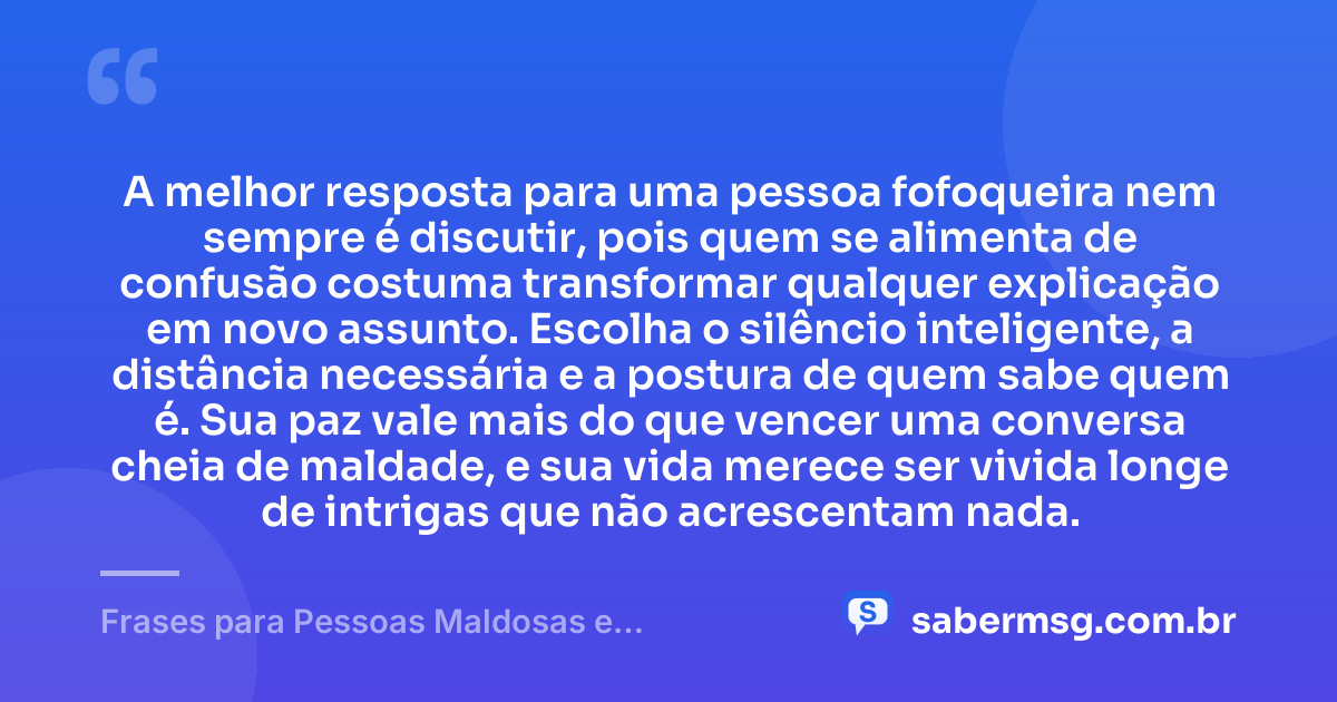 A melhor resposta para uma pessoa fofoqueira nem sempre é discutir, pois quem se alimenta de confusão costuma transformar qualquer explicação em novo assunto. Escolha o silêncio inteligente, a distância necessária e a postura de quem sabe quem é. Sua paz vale mais do que vencer uma conversa cheia de maldade, e sua vida merece ser vivida longe de intrigas que não acrescentam nada. — Frases para Pessoas Maldosas e Fofoqueiras