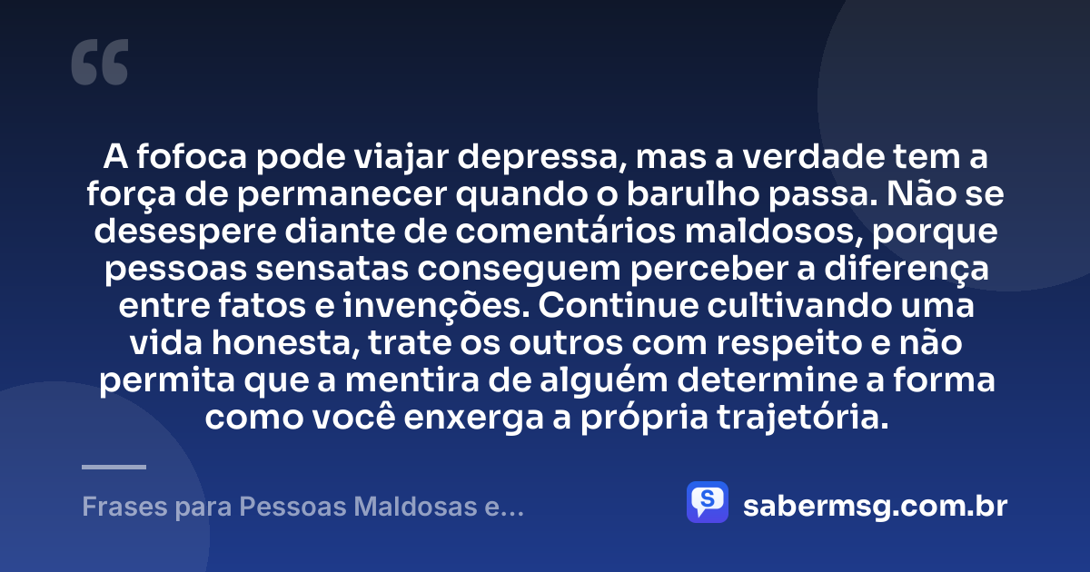 A fofoca pode viajar depressa, mas a verdade tem a força de permanecer quando o barulho passa. Não se desespere diante de comentários maldosos, porque pessoas sensatas conseguem perceber a diferença entre fatos e invenções. Continue cultivando uma vida honesta, trate os outros com respeito e não permita que a mentira de alguém determine a forma como você enxerga a própria trajetória. — Frases para Pessoas Maldosas e Fofoqueiras