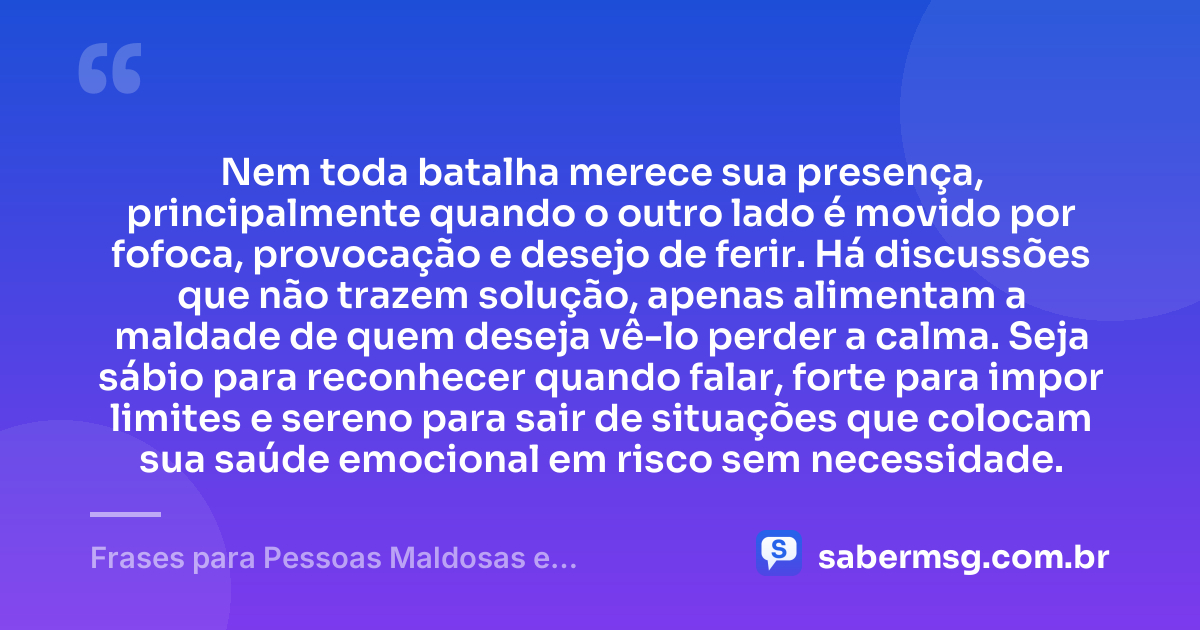 Nem toda batalha merece sua presença, principalmente quando o outro lado é movido por fofoca, provocação e desejo de ferir. Há discussões que não trazem solução, apenas alimentam a maldade de quem deseja vê-lo perder a calma. Seja sábio para reconhecer quando falar, forte para impor limites e sereno para sair de situações que colocam sua saúde emocional em risco sem necessidade. — Frases para Pessoas Maldosas e Fofoqueiras