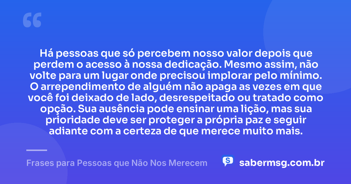 Há pessoas que só percebem nosso valor depois que perdem o acesso à nossa dedicação. Mesmo assim, não volte para um lugar onde precisou implorar pelo mínimo. O arrependimento de alguém não apaga as vezes em que você foi deixado de lado, desrespeitado ou tratado como opção. Sua ausência pode ensinar uma lição, mas sua prioridade deve ser proteger a própria paz e seguir adiante com a certeza de que merece muito mais. — Frases para Pessoas que Não Nos Merecem