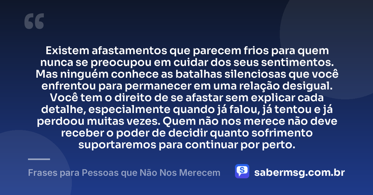 Existem afastamentos que parecem frios para quem nunca se preocupou em cuidar dos seus sentimentos. Mas ninguém conhece as batalhas silenciosas que você enfrentou para permanecer em uma relação desigual. Você tem o direito de se afastar sem explicar cada detalhe, especialmente quando já falou, já tentou e já perdoou muitas vezes. Quem não nos merece não deve receber o poder de decidir quanto sofrimento suportaremos para continuar por perto. — Frases para Pessoas que Não Nos Merecem