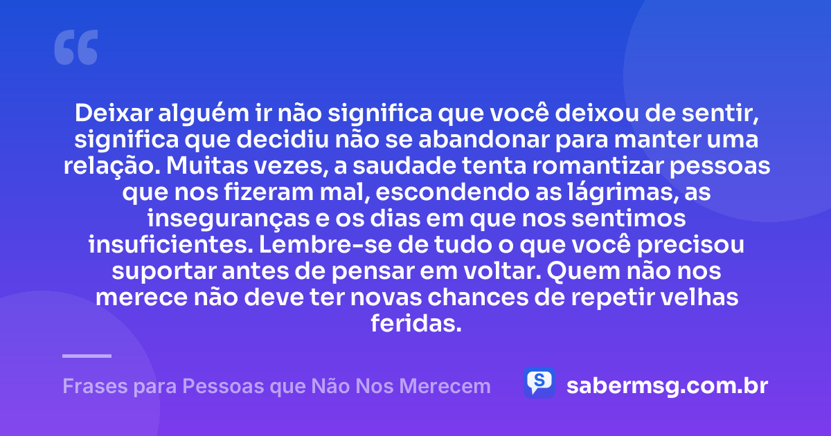 Deixar alguém ir não significa que você deixou de sentir, significa que decidiu não se abandonar para manter uma relação. Muitas vezes, a saudade tenta romantizar pessoas que nos fizeram mal, escondendo as lágrimas, as inseguranças e os dias em que nos sentimos insuficientes. Lembre-se de tudo o que você precisou suportar antes de pensar em voltar. Quem não nos merece não deve ter novas chances de repetir velhas feridas. — Frases para Pessoas que Não Nos Merecem