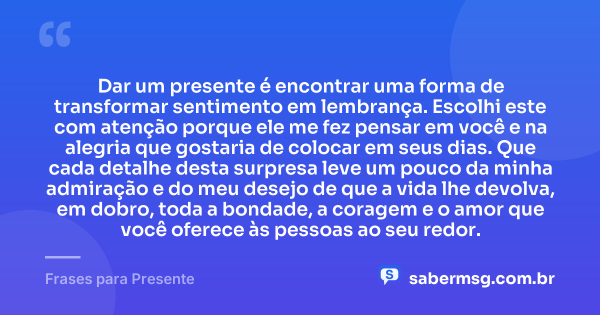 Dar um presente é encontrar uma forma de transformar sentimento em lembrança. Escolhi este com atenção porque ele me fez pensar em você e na alegria que gostaria de colocar em seus dias. Que cada detalhe desta surpresa leve um pouco da minha admiração e do meu desejo de que a vida lhe devolva, em dobro, toda a bondade, a coragem e o amor que você oferece às pessoas ao seu redor. — Frases para Presente