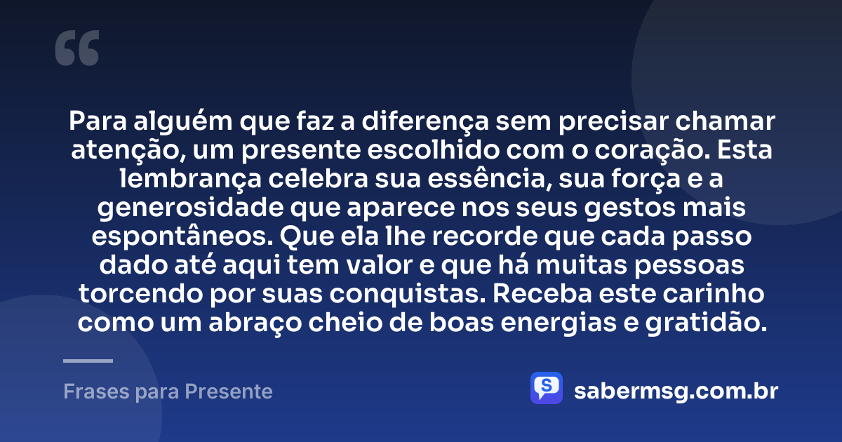 Para alguém que faz a diferença sem precisar chamar atenção, um presente escolhido com o coração. Esta lembrança celebra sua essência, sua força e a generosidade que aparece nos seus gestos mais espontâneos. Que ela lhe recorde que cada passo dado até aqui tem valor e que há muitas pessoas torcendo por suas conquistas. Receba este carinho como um abraço cheio de boas energias e gratidão. — Frases para Presente