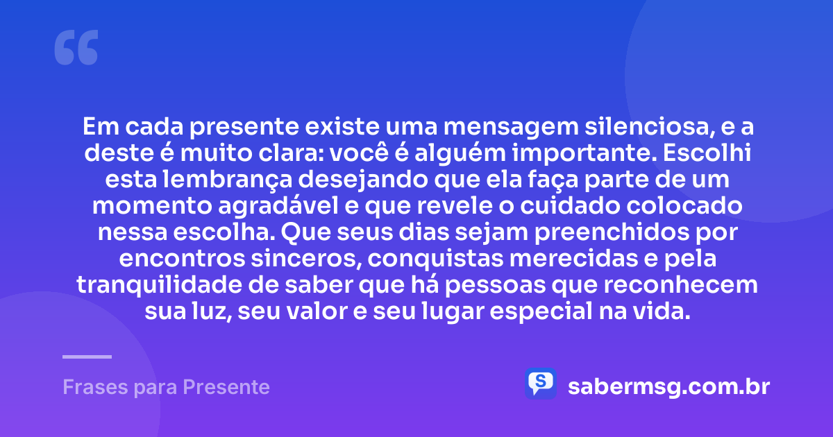 Em cada presente existe uma mensagem silenciosa, e a deste é muito clara: você é alguém importante. Escolhi esta lembrança desejando que ela faça parte de um momento agradável e que revele o cuidado colocado nessa escolha. Que seus dias sejam preenchidos por encontros sinceros, conquistas merecidas e pela tranquilidade de saber que há pessoas que reconhecem sua luz, seu valor e seu lugar especial na vida. — Frases para Presente