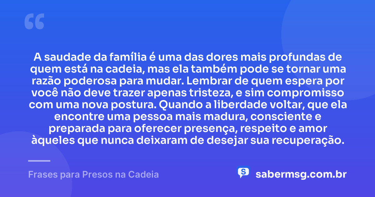 A saudade da família é uma das dores mais profundas de quem está na cadeia, mas ela também pode se tornar uma razão poderosa para mudar. Lembrar de quem espera por você não deve trazer apenas tristeza, e sim compromisso com uma nova postura. Quando a liberdade voltar, que ela encontre uma pessoa mais madura, consciente e preparada para oferecer presença, respeito e amor àqueles que nunca deixaram de desejar sua recuperação. — Frases para Presos na Cadeia