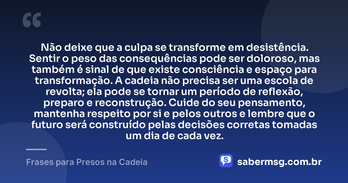 Não deixe que a culpa se transforme em desistência. Sentir o peso das consequências pode ser doloroso, mas também é sinal de que existe consciência e espaço para transformação. A cadeia não precisa ser uma escola de revolta; ela pode se tornar um período de reflexão, preparo e reconstrução. Cuide do seu pensamento, mantenha respeito por si e pelos outros e lembre que o futuro será construído pelas decisões corretas tomadas um dia de cada vez. — Frases para Presos na Cadeia