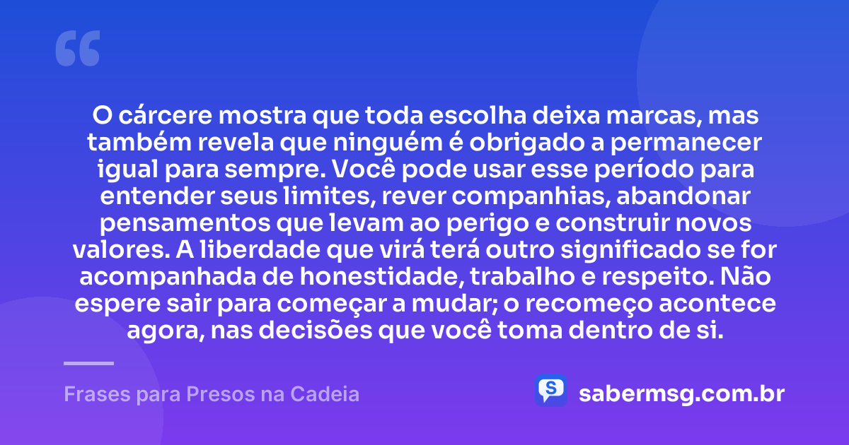 O cárcere mostra que toda escolha deixa marcas, mas também revela que ninguém é obrigado a permanecer igual para sempre. Você pode usar esse período para entender seus limites, rever companhias, abandonar pensamentos que levam ao perigo e construir novos valores. A liberdade que virá terá outro significado se for acompanhada de honestidade, trabalho e respeito. Não espere sair para começar a mudar; o recomeço acontece agora, nas decisões que você toma dentro de si. — Frases para Presos na Cadeia