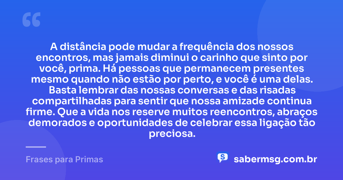 A distância pode mudar a frequência dos nossos encontros, mas jamais diminui o carinho que sinto por você, prima. Há pessoas que permanecem presentes mesmo quando não estão por perto, e você é uma delas. Basta lembrar das nossas conversas e das risadas compartilhadas para sentir que nossa amizade continua firme. Que a vida nos reserve muitos reencontros, abraços demorados e oportunidades de celebrar essa ligação tão preciosa. — Frases para Primas