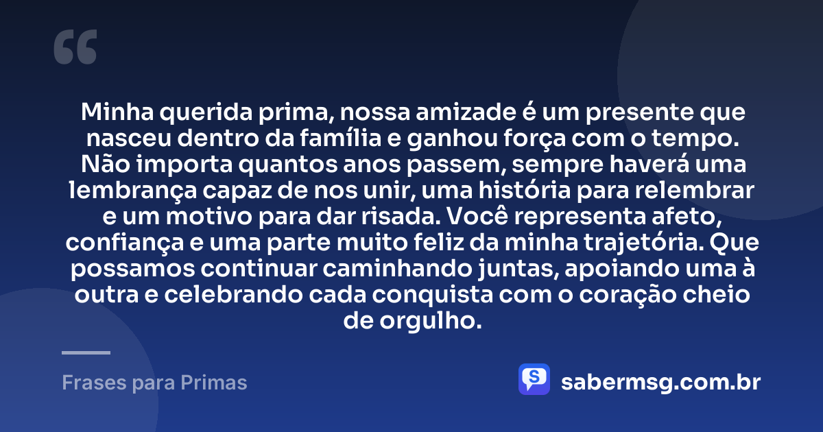 Minha querida prima, nossa amizade é um presente que nasceu dentro da família e ganhou força com o tempo. Não importa quantos anos passem, sempre haverá uma lembrança capaz de nos unir, uma história para relembrar e um motivo para dar risada. Você representa afeto, confiança e uma parte muito feliz da minha trajetória. Que possamos continuar caminhando juntas, apoiando uma à outra e celebrando cada conquista com o coração cheio de orgulho. — Frases para Primas
