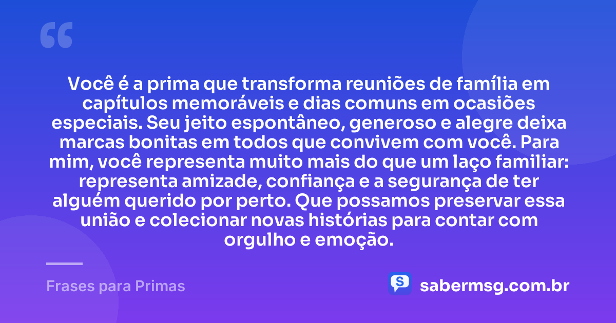 Você é a prima que transforma reuniões de família em capítulos memoráveis e dias comuns em ocasiões especiais. Seu jeito espontâneo, generoso e alegre deixa marcas bonitas em todos que convivem com você. Para mim, você representa muito mais do que um laço familiar: representa amizade, confiança e a segurança de ter alguém querido por perto. Que possamos preservar essa união e colecionar novas histórias para contar com orgulho e emoção. — Frases para Primas