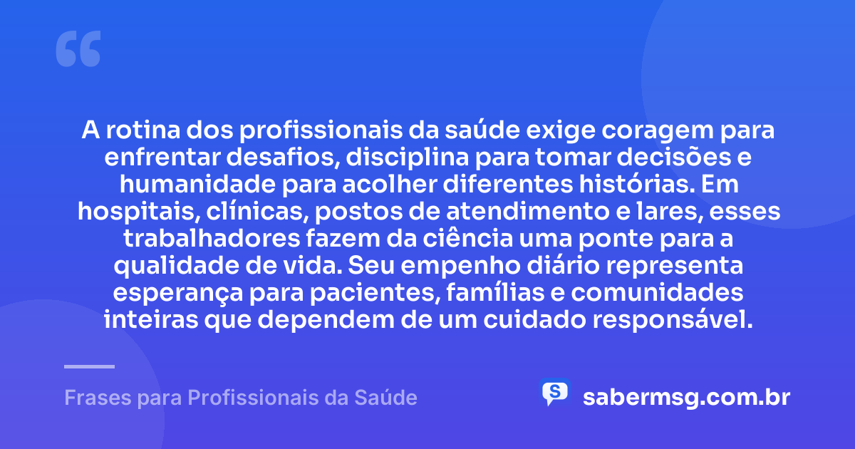 A rotina dos profissionais da saúde exige coragem para enfrentar desafios, disciplina para tomar decisões e humanidade para acolher diferentes histórias. Em hospitais, clínicas, postos de atendimento e lares, esses trabalhadores fazem da ciência uma ponte para a qualidade de vida. Seu empenho diário representa esperança para pacientes, famílias e comunidades inteiras que dependem de um cuidado responsável. — Frases para Profissionais da Saúde