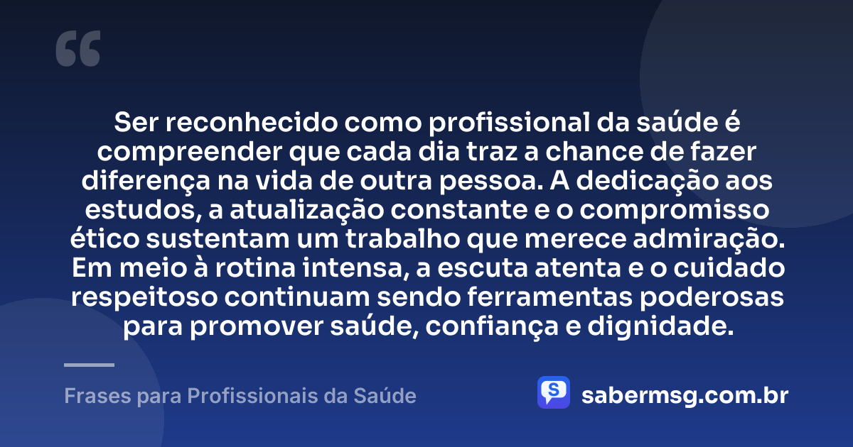 Ser reconhecido como profissional da saúde é compreender que cada dia traz a chance de fazer diferença na vida de outra pessoa. A dedicação aos estudos, a atualização constante e o compromisso ético sustentam um trabalho que merece admiração. Em meio à rotina intensa, a escuta atenta e o cuidado respeitoso continuam sendo ferramentas poderosas para promover saúde, confiança e dignidade. — Frases para Profissionais da Saúde