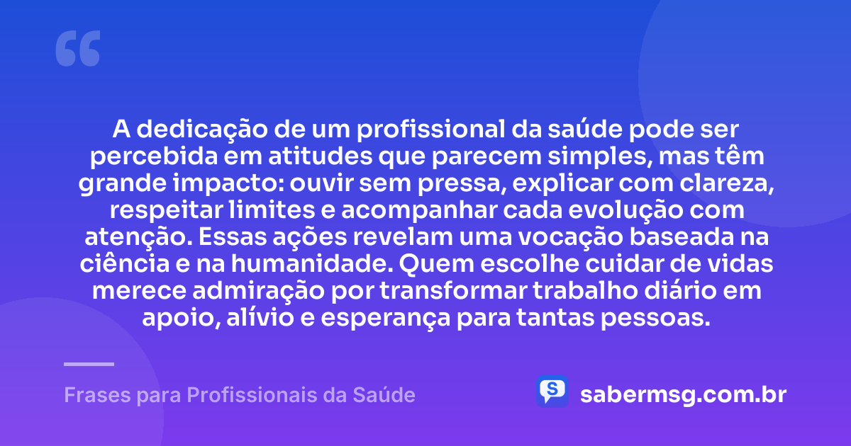 A dedicação de um profissional da saúde pode ser percebida em atitudes que parecem simples, mas têm grande impacto: ouvir sem pressa, explicar com clareza, respeitar limites e acompanhar cada evolução com atenção. Essas ações revelam uma vocação baseada na ciência e na humanidade. Quem escolhe cuidar de vidas merece admiração por transformar trabalho diário em apoio, alívio e esperança para tantas pessoas. — Frases para Profissionais da Saúde