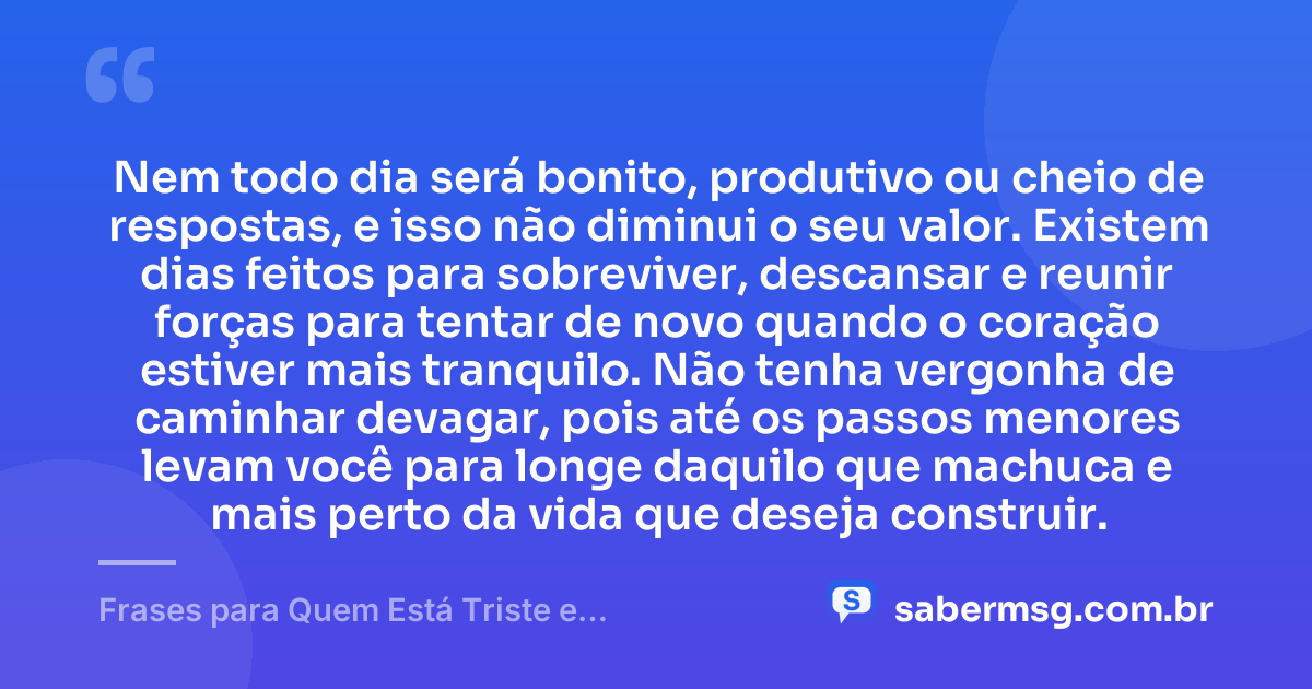 Nem todo dia será bonito, produtivo ou cheio de respostas, e isso não diminui o seu valor. Existem dias feitos para sobreviver, descansar e reunir forças para tentar de novo quando o coração estiver mais tranquilo. Não tenha vergonha de caminhar devagar, pois até os passos menores levam você para longe daquilo que machuca e mais perto da vida que deseja construir. — Frases para Quem Está Triste e Desanimado