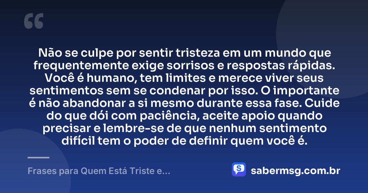 Não se culpe por sentir tristeza em um mundo que frequentemente exige sorrisos e respostas rápidas. Você é humano, tem limites e merece viver seus sentimentos sem se condenar por isso. O importante é não abandonar a si mesmo durante essa fase. Cuide do que dói com paciência, aceite apoio quando precisar e lembre-se de que nenhum sentimento difícil tem o poder de definir quem você é. — Frases para Quem Está Triste e Desanimado