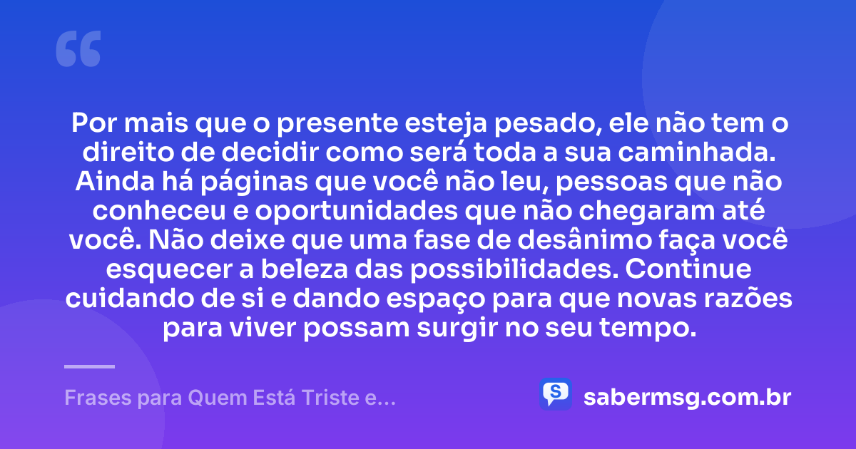 Por mais que o presente esteja pesado, ele não tem o direito de decidir como será toda a sua caminhada. Ainda há páginas que você não leu, pessoas que não conheceu e oportunidades que não chegaram até você. Não deixe que uma fase de desânimo faça você esquecer a beleza das possibilidades. Continue cuidando de si e dando espaço para que novas razões para viver possam surgir no seu tempo. — Frases para Quem Está Triste e Desanimado