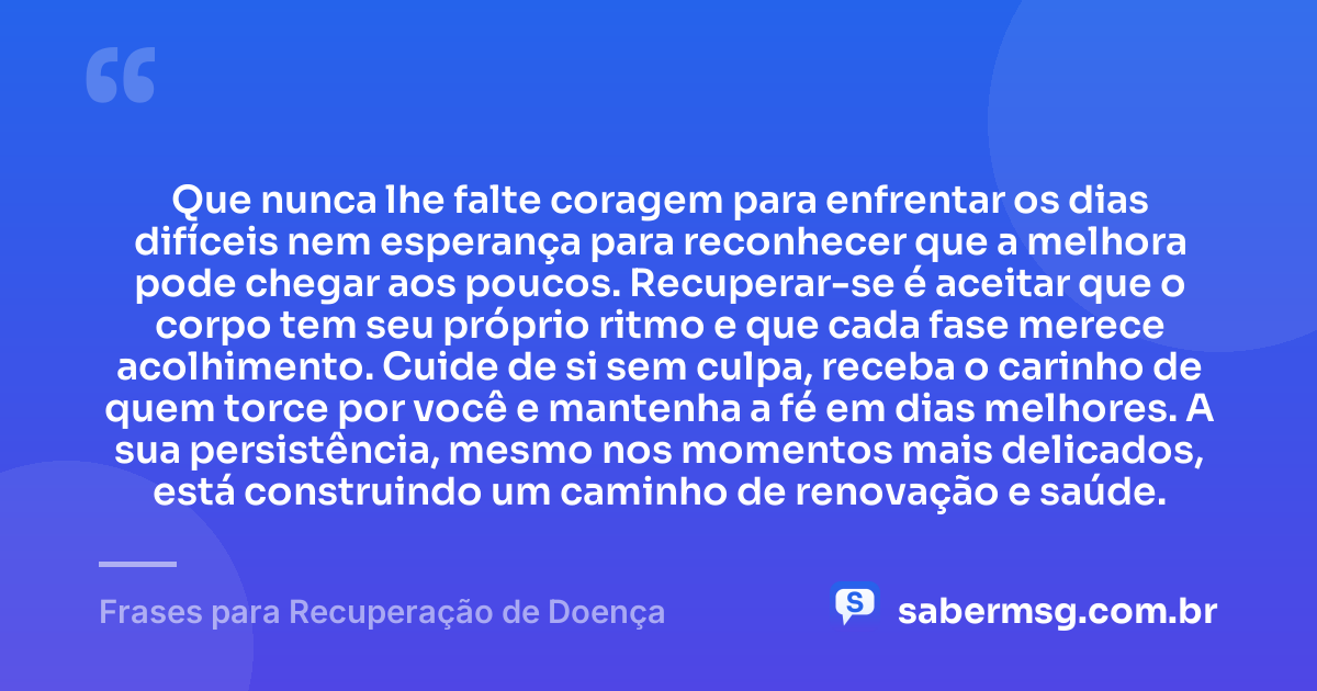 Que nunca lhe falte coragem para enfrentar os dias difíceis nem esperança para reconhecer que a melhora pode chegar aos poucos. Recuperar-se é aceitar que o corpo tem seu próprio ritmo e que cada fase merece acolhimento. Cuide de si sem culpa, receba o carinho de quem torce por você e mantenha a fé em dias melhores. A sua persistência, mesmo nos momentos mais delicados, está construindo um caminho de renovação e saúde. — Frases para Recuperação de Doença
