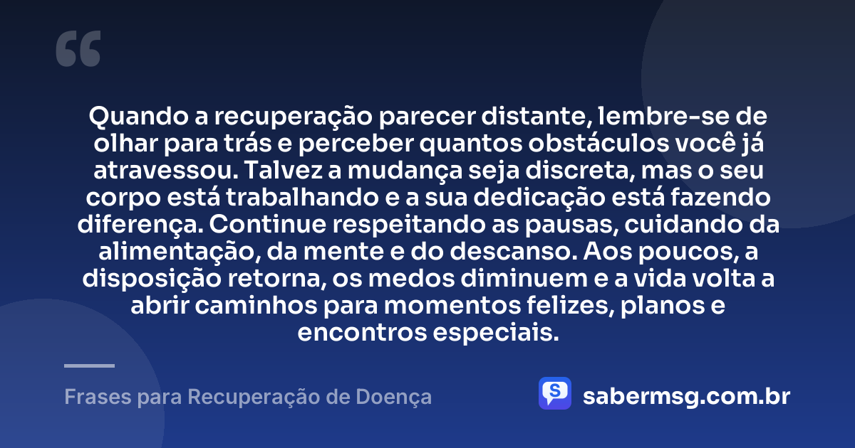Quando a recuperação parecer distante, lembre-se de olhar para trás e perceber quantos obstáculos você já atravessou. Talvez a mudança seja discreta, mas o seu corpo está trabalhando e a sua dedicação está fazendo diferença. Continue respeitando as pausas, cuidando da alimentação, da mente e do descanso. Aos poucos, a disposição retorna, os medos diminuem e a vida volta a abrir caminhos para momentos felizes, planos e encontros especiais. — Frases para Recuperação de Doença