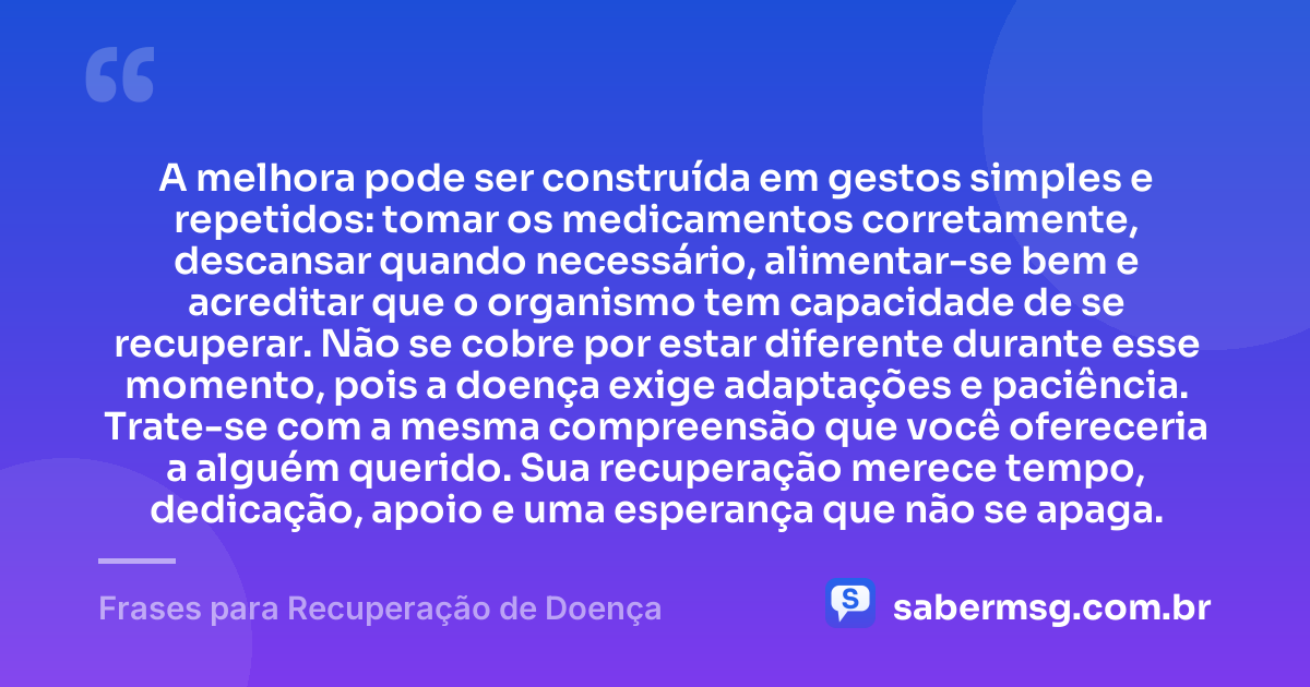 A melhora pode ser construída em gestos simples e repetidos: tomar os medicamentos corretamente, descansar quando necessário, alimentar-se bem e acreditar que o organismo tem capacidade de se recuperar. Não se cobre por estar diferente durante esse momento, pois a doença exige adaptações e paciência. Trate-se com a mesma compreensão que você ofereceria a alguém querido. Sua recuperação merece tempo, dedicação, apoio e uma esperança que não se apaga. — Frases para Recuperação de Doença