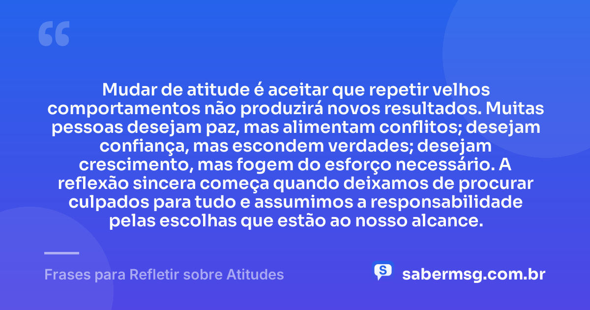 Mudar de atitude é aceitar que repetir velhos comportamentos não produzirá novos resultados. Muitas pessoas desejam paz, mas alimentam conflitos; desejam confiança, mas escondem verdades; desejam crescimento, mas fogem do esforço necessário. A reflexão sincera começa quando deixamos de procurar culpados para tudo e assumimos a responsabilidade pelas escolhas que estão ao nosso alcance. — Frases para Refletir sobre Atitudes