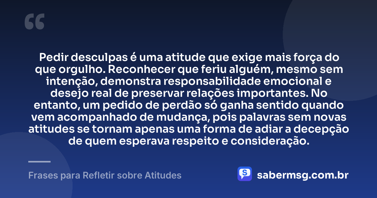 Pedir desculpas é uma atitude que exige mais força do que orgulho. Reconhecer que feriu alguém, mesmo sem intenção, demonstra responsabilidade emocional e desejo real de preservar relações importantes. No entanto, um pedido de perdão só ganha sentido quando vem acompanhado de mudança, pois palavras sem novas atitudes se tornam apenas uma forma de adiar a decepção de quem esperava respeito e consideração. — Frases para Refletir sobre Atitudes