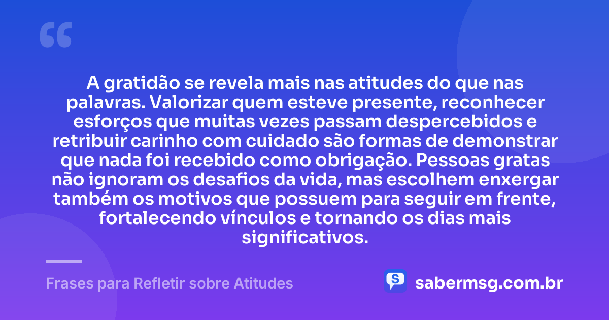A gratidão se revela mais nas atitudes do que nas palavras. Valorizar quem esteve presente, reconhecer esforços que muitas vezes passam despercebidos e retribuir carinho com cuidado são formas de demonstrar que nada foi recebido como obrigação. Pessoas gratas não ignoram os desafios da vida, mas escolhem enxergar também os motivos que possuem para seguir em frente, fortalecendo vínculos e tornando os dias mais significativos. — Frases para Refletir sobre Atitudes