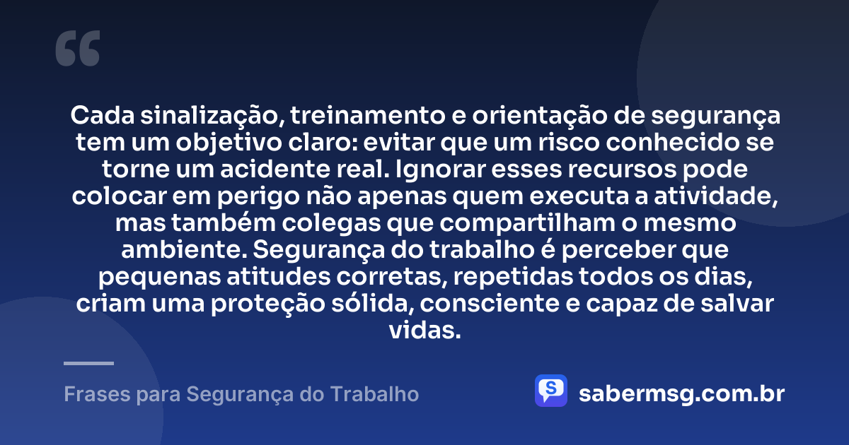 Cada sinalização, treinamento e orientação de segurança tem um objetivo claro: evitar que um risco conhecido se torne um acidente real. Ignorar esses recursos pode colocar em perigo não apenas quem executa a atividade, mas também colegas que compartilham o mesmo ambiente. Segurança do trabalho é perceber que pequenas atitudes corretas, repetidas todos os dias, criam uma proteção sólida, consciente e capaz de salvar vidas. — Frases para Segurança do Trabalho