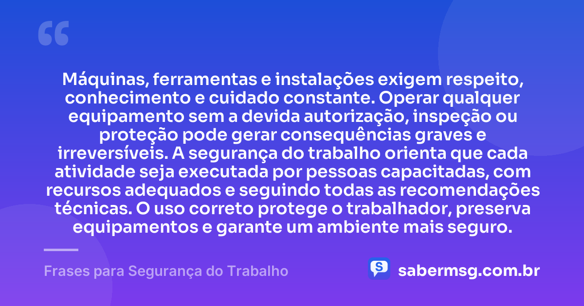 Máquinas, ferramentas e instalações exigem respeito, conhecimento e cuidado constante. Operar qualquer equipamento sem a devida autorização, inspeção ou proteção pode gerar consequências graves e irreversíveis. A segurança do trabalho orienta que cada atividade seja executada por pessoas capacitadas, com recursos adequados e seguindo todas as recomendações técnicas. O uso correto protege o trabalhador, preserva equipamentos e garante um ambiente mais seguro. — Frases para Segurança do Trabalho