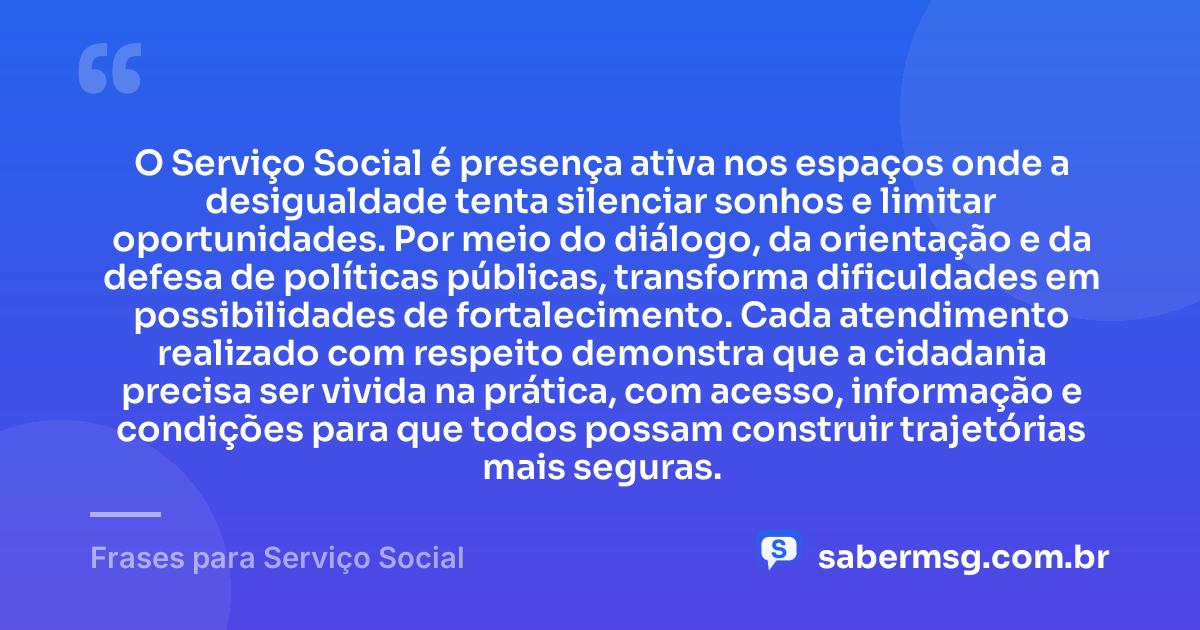 O Serviço Social é presença ativa nos espaços onde a desigualdade tenta silenciar sonhos e limitar oportunidades. Por meio do diálogo, da orientação e da defesa de políticas públicas, transforma dificuldades em possibilidades de fortalecimento. Cada atendimento realizado com respeito demonstra que a cidadania precisa ser vivida na prática, com acesso, informação e condições para que todos possam construir trajetórias mais seguras. — Frases para Serviço Social