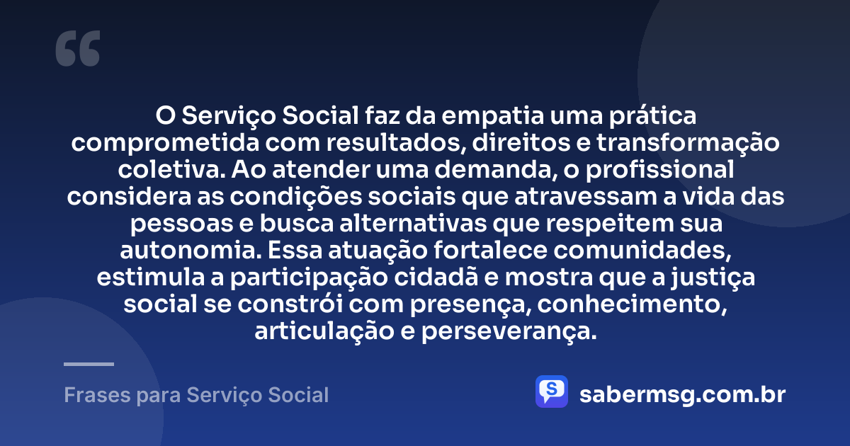 O Serviço Social faz da empatia uma prática comprometida com resultados, direitos e transformação coletiva. Ao atender uma demanda, o profissional considera as condições sociais que atravessam a vida das pessoas e busca alternativas que respeitem sua autonomia. Essa atuação fortalece comunidades, estimula a participação cidadã e mostra que a justiça social se constrói com presença, conhecimento, articulação e perseverança. — Frases para Serviço Social