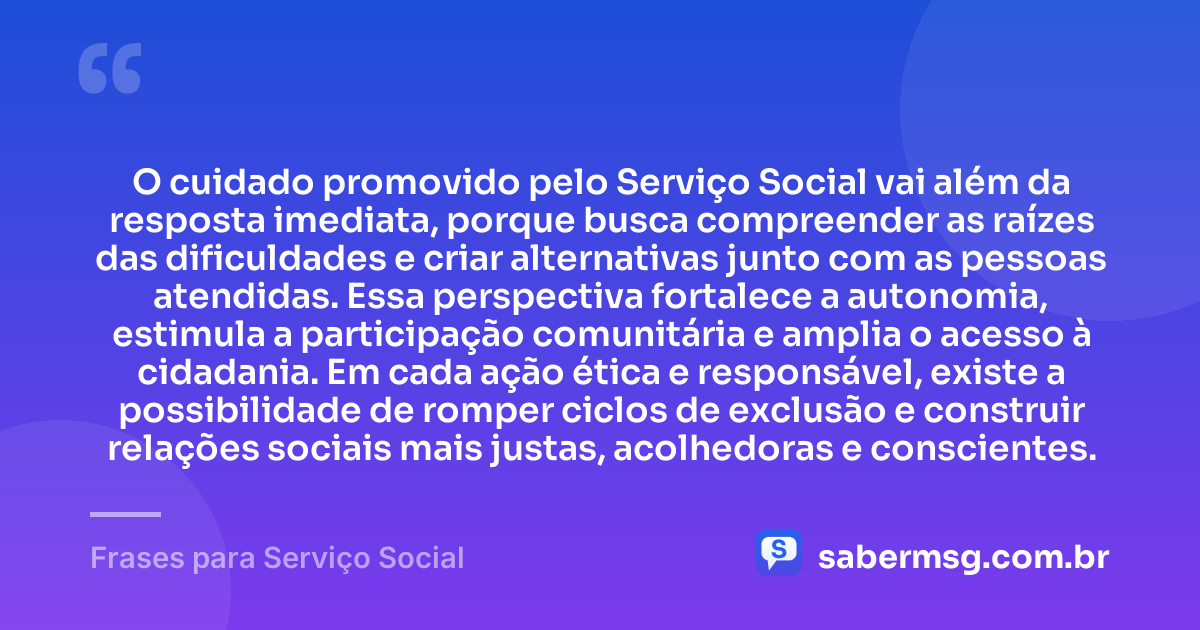 O cuidado promovido pelo Serviço Social vai além da resposta imediata, porque busca compreender as raízes das dificuldades e criar alternativas junto com as pessoas atendidas. Essa perspectiva fortalece a autonomia, estimula a participação comunitária e amplia o acesso à cidadania. Em cada ação ética e responsável, existe a possibilidade de romper ciclos de exclusão e construir relações sociais mais justas, acolhedoras e conscientes. — Frases para Serviço Social