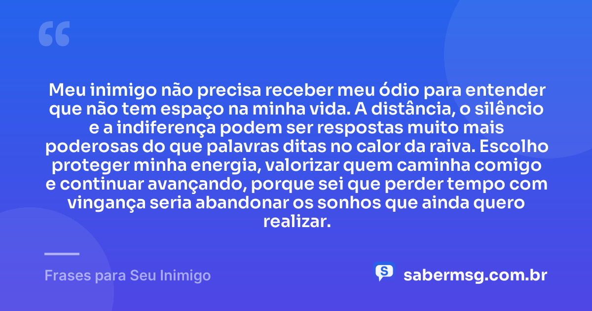 Meu inimigo não precisa receber meu ódio para entender que não tem espaço na minha vida. A distância, o silêncio e a indiferença podem ser respostas muito mais poderosas do que palavras ditas no calor da raiva. Escolho proteger minha energia, valorizar quem caminha comigo e continuar avançando, porque sei que perder tempo com vingança seria abandonar os sonhos que ainda quero realizar. — Frases para Seu Inimigo