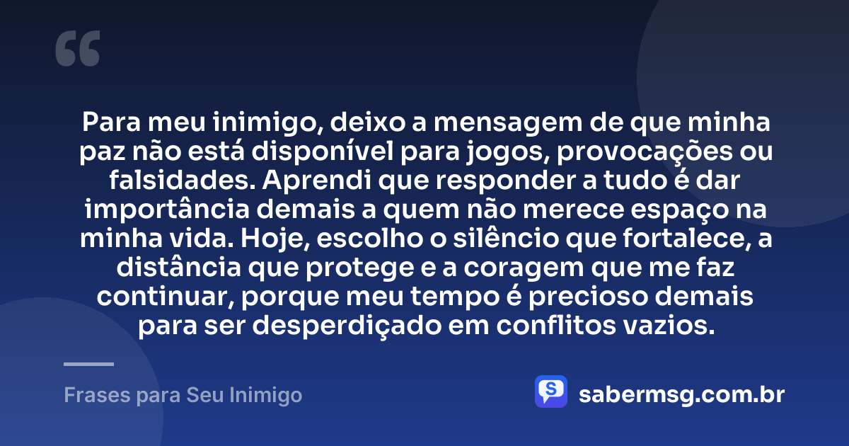 Para meu inimigo, deixo a mensagem de que minha paz não está disponível para jogos, provocações ou falsidades. Aprendi que responder a tudo é dar importância demais a quem não merece espaço na minha vida. Hoje, escolho o silêncio que fortalece, a distância que protege e a coragem que me faz continuar, porque meu tempo é precioso demais para ser desperdiçado em conflitos vazios. — Frases para Seu Inimigo