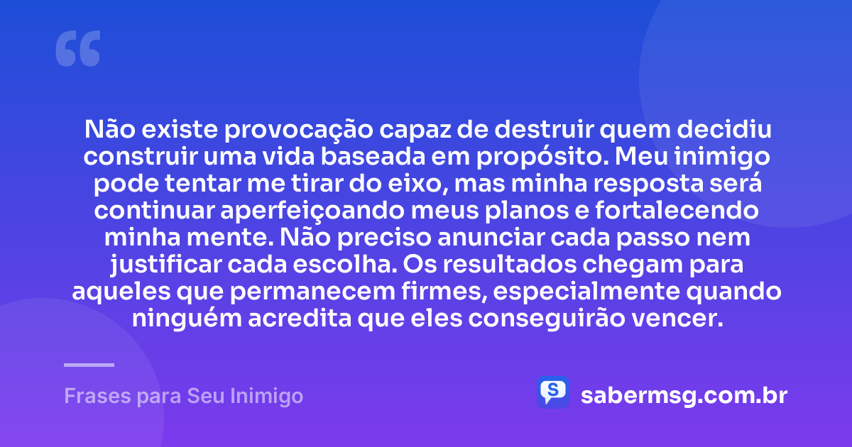 Não existe provocação capaz de destruir quem decidiu construir uma vida baseada em propósito. Meu inimigo pode tentar me tirar do eixo, mas minha resposta será continuar aperfeiçoando meus planos e fortalecendo minha mente. Não preciso anunciar cada passo nem justificar cada escolha. Os resultados chegam para aqueles que permanecem firmes, especialmente quando ninguém acredita que eles conseguirão vencer. — Frases para Seu Inimigo