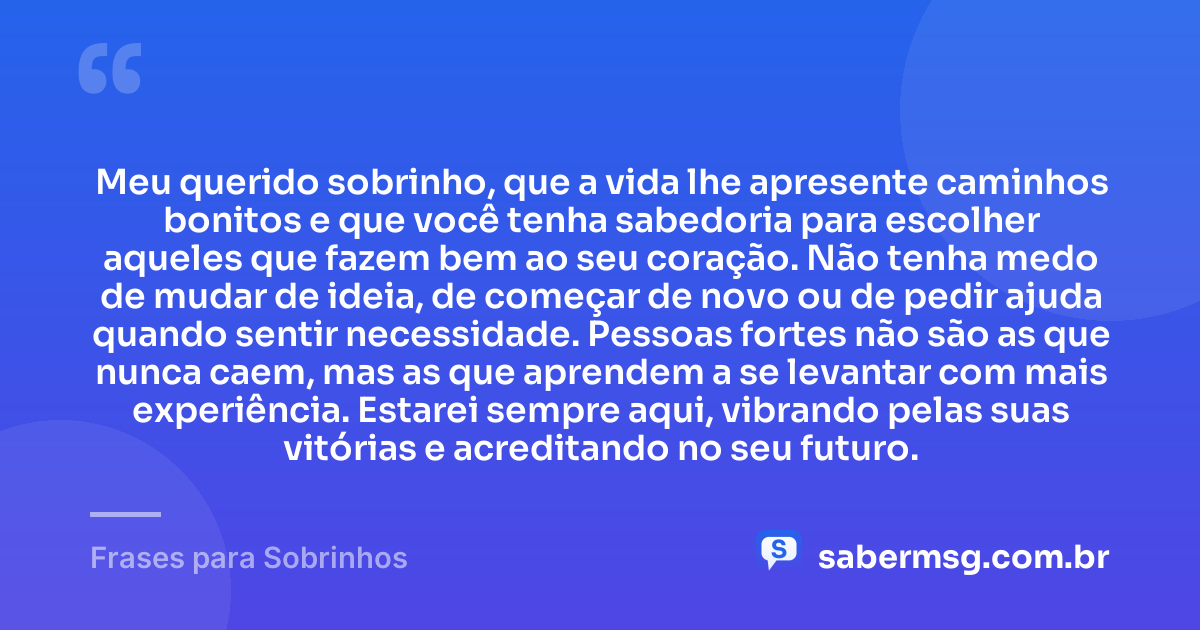 Meu querido sobrinho, que a vida lhe apresente caminhos bonitos e que você tenha sabedoria para escolher aqueles que fazem bem ao seu coração. Não tenha medo de mudar de ideia, de começar de novo ou de pedir ajuda quando sentir necessidade. Pessoas fortes não são as que nunca caem, mas as que aprendem a se levantar com mais experiência. Estarei sempre aqui, vibrando pelas suas vitórias e acreditando no seu futuro. — Frases para Sobrinhos
