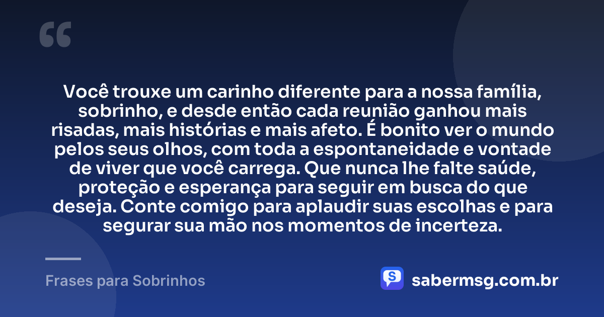 Você trouxe um carinho diferente para a nossa família, sobrinho, e desde então cada reunião ganhou mais risadas, mais histórias e mais afeto. É bonito ver o mundo pelos seus olhos, com toda a espontaneidade e vontade de viver que você carrega. Que nunca lhe falte saúde, proteção e esperança para seguir em busca do que deseja. Conte comigo para aplaudir suas escolhas e para segurar sua mão nos momentos de incerteza. — Frases para Sobrinhos
