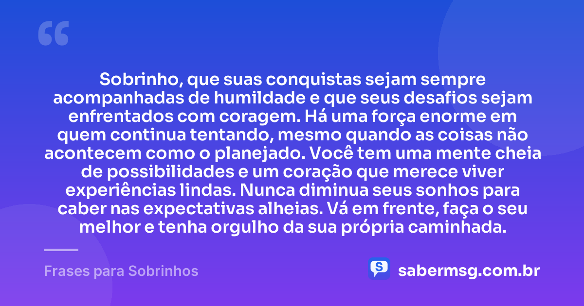 Sobrinho, que suas conquistas sejam sempre acompanhadas de humildade e que seus desafios sejam enfrentados com coragem. Há uma força enorme em quem continua tentando, mesmo quando as coisas não acontecem como o planejado. Você tem uma mente cheia de possibilidades e um coração que merece viver experiências lindas. Nunca diminua seus sonhos para caber nas expectativas alheias. Vá em frente, faça o seu melhor e tenha orgulho da sua própria caminhada. — Frases para Sobrinhos