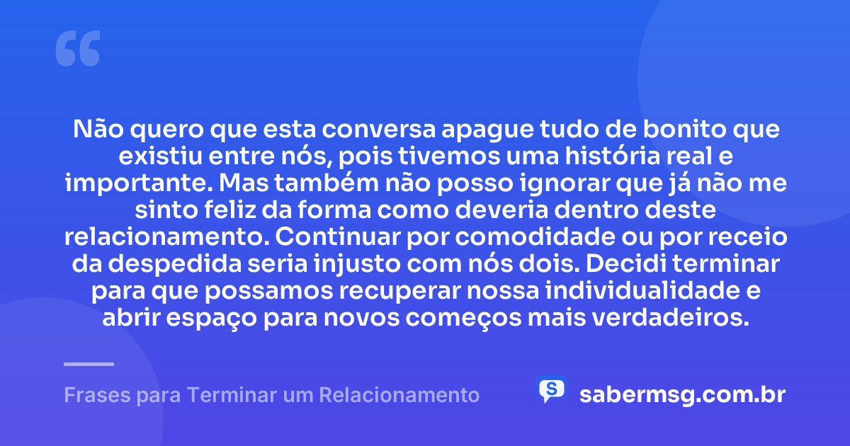 Não quero que esta conversa apague tudo de bonito que existiu entre nós, pois tivemos uma história real e importante. Mas também não posso ignorar que já não me sinto feliz da forma como deveria dentro deste relacionamento. Continuar por comodidade ou por receio da despedida seria injusto com nós dois. Decidi terminar para que possamos recuperar nossa individualidade e abrir espaço para novos começos mais verdadeiros. — Frases para Terminar um Relacionamento