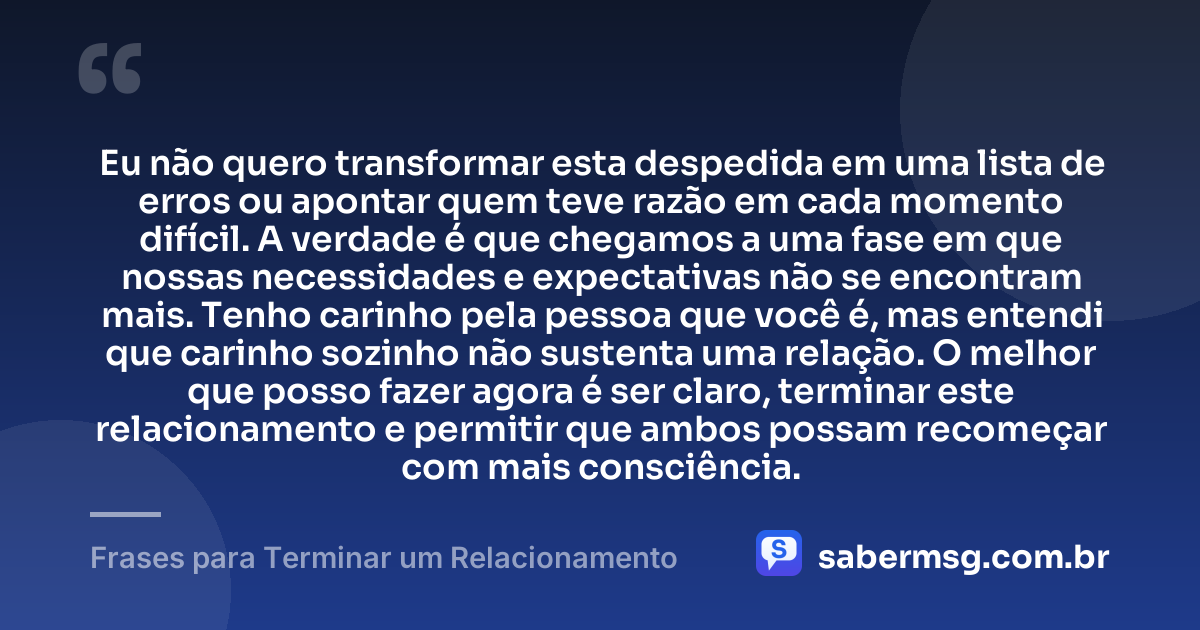 Eu não quero transformar esta despedida em uma lista de erros ou apontar quem teve razão em cada momento difícil. A verdade é que chegamos a uma fase em que nossas necessidades e expectativas não se encontram mais. Tenho carinho pela pessoa que você é, mas entendi que carinho sozinho não sustenta uma relação. O melhor que posso fazer agora é ser claro, terminar este relacionamento e permitir que ambos possam recomeçar com mais consciência. — Frases para Terminar um Relacionamento