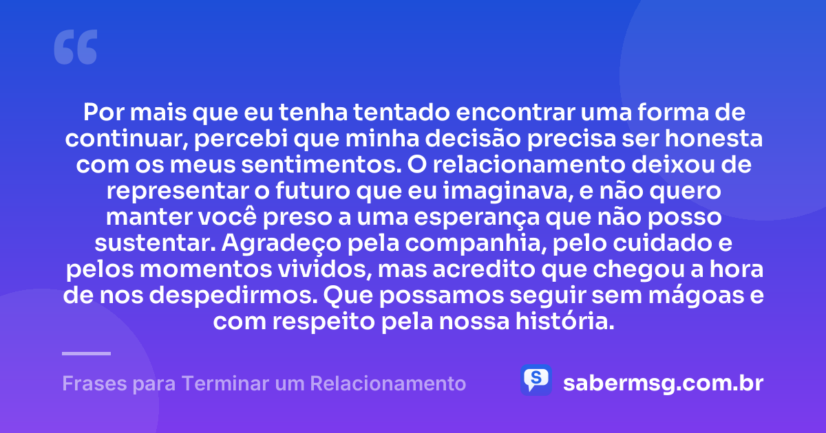 Por mais que eu tenha tentado encontrar uma forma de continuar, percebi que minha decisão precisa ser honesta com os meus sentimentos. O relacionamento deixou de representar o futuro que eu imaginava, e não quero manter você preso a uma esperança que não posso sustentar. Agradeço pela companhia, pelo cuidado e pelos momentos vividos, mas acredito que chegou a hora de nos despedirmos. Que possamos seguir sem mágoas e com respeito pela nossa história. — Frases para Terminar um Relacionamento