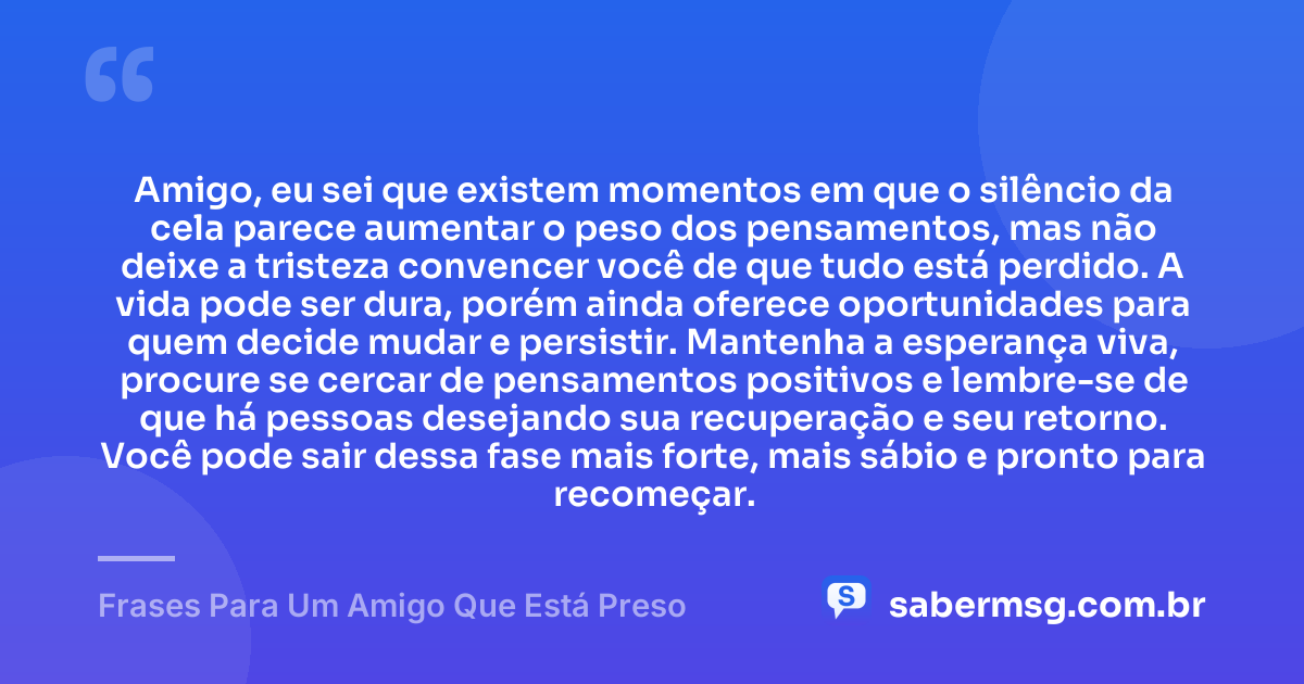 Amigo, eu sei que existem momentos em que o silêncio da cela parece aumentar o peso dos pensamentos, mas não deixe a tristeza convencer você de que tudo está perdido. A vida pode ser dura, porém ainda oferece oportunidades para quem decide mudar e persistir. Mantenha a esperança viva, procure se cercar de pensamentos positivos e lembre-se de que há pessoas desejando sua recuperação e seu retorno. Você pode sair dessa fase mais forte, mais sábio e pronto para recomeçar. — Frases Para Um Amigo Que Está Preso