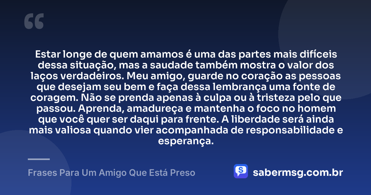 Estar longe de quem amamos é uma das partes mais difíceis dessa situação, mas a saudade também mostra o valor dos laços verdadeiros. Meu amigo, guarde no coração as pessoas que desejam seu bem e faça dessa lembrança uma fonte de coragem. Não se prenda apenas à culpa ou à tristeza pelo que passou. Aprenda, amadureça e mantenha o foco no homem que você quer ser daqui para frente. A liberdade será ainda mais valiosa quando vier acompanhada de responsabilidade e esperança. — Frases Para Um Amigo Que Está Preso