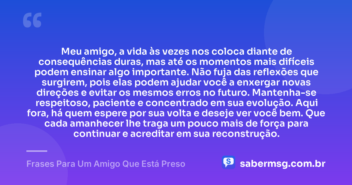 Meu amigo, a vida às vezes nos coloca diante de consequências duras, mas até os momentos mais difíceis podem ensinar algo importante. Não fuja das reflexões que surgirem, pois elas podem ajudar você a enxergar novas direções e evitar os mesmos erros no futuro. Mantenha-se respeitoso, paciente e concentrado em sua evolução. Aqui fora, há quem espere por sua volta e deseje ver você bem. Que cada amanhecer lhe traga um pouco mais de força para continuar e acreditar em sua reconstrução. — Frases Para Um Amigo Que Está Preso