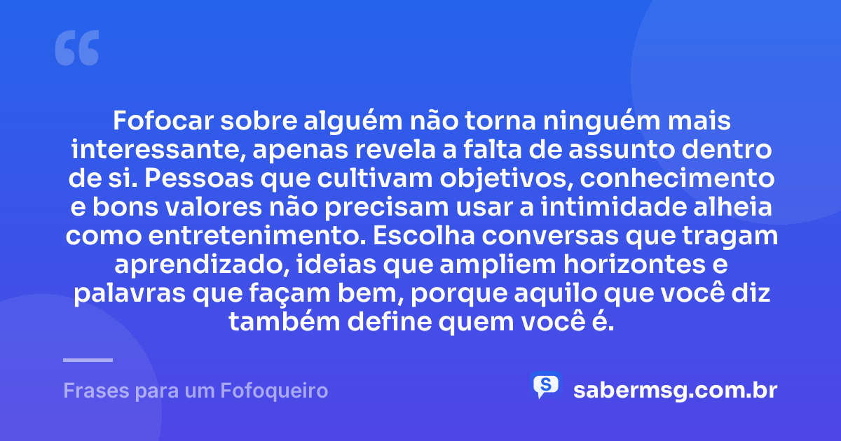 Fofocar sobre alguém não torna ninguém mais interessante, apenas revela a falta de assunto dentro de si. Pessoas que cultivam objetivos, conhecimento e bons valores não precisam usar a intimidade alheia como entretenimento. Escolha conversas que tragam aprendizado, ideias que ampliem horizontes e palavras que façam bem, porque aquilo que você diz também define quem você é. — Frases para um Fofoqueiro