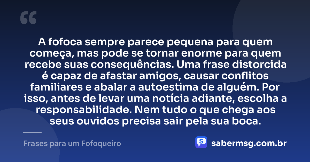 A fofoca sempre parece pequena para quem começa, mas pode se tornar enorme para quem recebe suas consequências. Uma frase distorcida é capaz de afastar amigos, causar conflitos familiares e abalar a autoestima de alguém. Por isso, antes de levar uma notícia adiante, escolha a responsabilidade. Nem tudo o que chega aos seus ouvidos precisa sair pela sua boca. — Frases para um Fofoqueiro