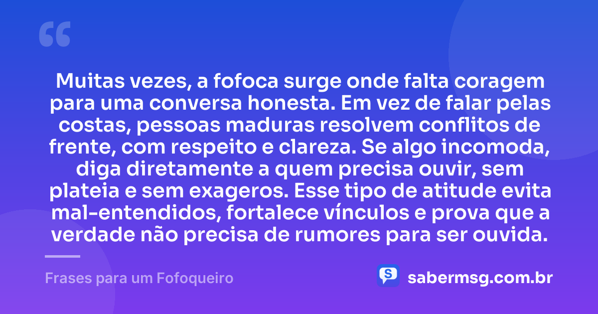 Muitas vezes, a fofoca surge onde falta coragem para uma conversa honesta. Em vez de falar pelas costas, pessoas maduras resolvem conflitos de frente, com respeito e clareza. Se algo incomoda, diga diretamente a quem precisa ouvir, sem plateia e sem exageros. Esse tipo de atitude evita mal-entendidos, fortalece vínculos e prova que a verdade não precisa de rumores para ser ouvida. — Frases para um Fofoqueiro